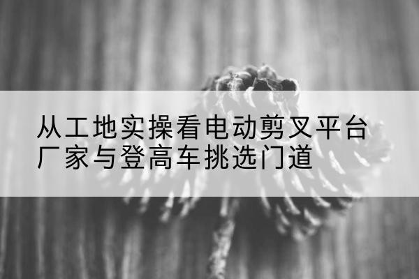武平电动剪叉升降平台厂家-从工地实操看电动剪叉平台厂家与登高车挑选门道
