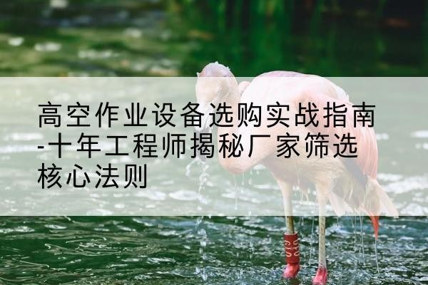 武平剪叉式升降机厂家-高空作业设备选购实战指南-十年工程师揭秘厂家筛选核心法则