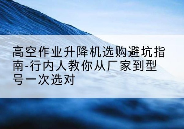 武平升降平台厂家-高空作业升降机选购避坑指南-行内人教你从厂家到型号一次选对