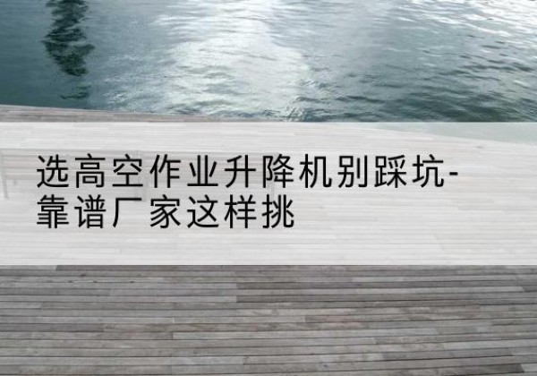 武平剪叉式升降机厂家-选高空作业升降机别踩坑-靠谱厂家这样挑