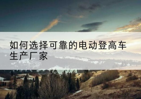 武平电动登高车厂家-如何选择可靠的电动登高车生产厂家
