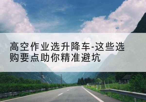 武平升降车厂家-高空作业选升降车-这些选购要点助你*避坑