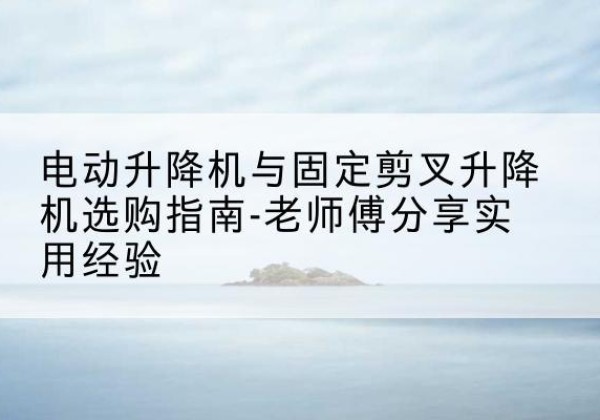 武平电动升降机怎么选-电动升降机与固定剪叉升降机选购指南-老师傅分享实用经验