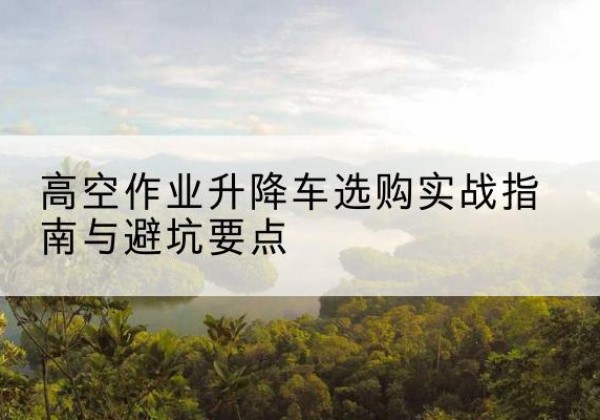 武平升降车怎么选-高空作业升降车选购实战指南与避坑要点