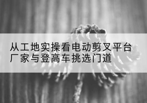武平电动剪叉升降平台厂家-从工地实操看电动剪叉平台厂家与登高车挑选门道