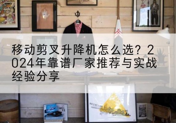 武平升降平台厂家推荐-移动剪叉升降机怎么选？2024年靠谱厂家推荐与实战经验分享