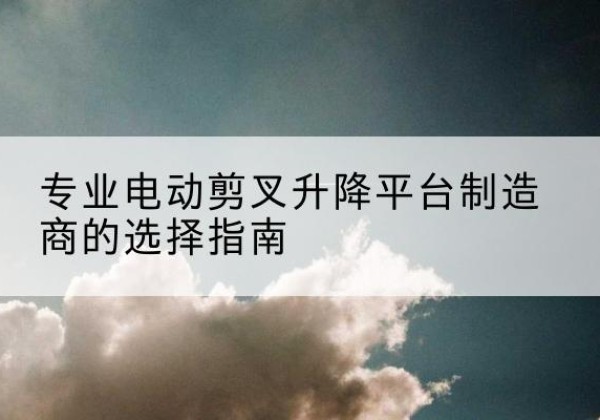 武平电动剪叉升降平台厂家-专业电动剪叉升降平台制造商的选择指南