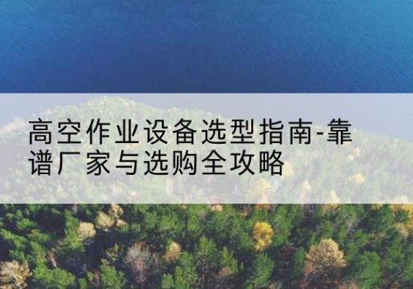 武平升降车厂家-高空作业设备选型指南-靠谱厂家与选购全攻略