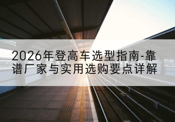 武平登高车厂家推荐-2026年登高车选型指南-靠谱厂家与实用选购要点详解